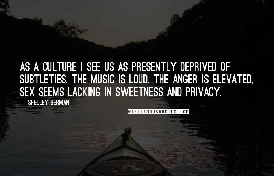 Shelley Berman Quotes: As a culture I see us as presently deprived of subtleties. The music is loud, the anger is elevated, sex seems lacking in sweetness and privacy.