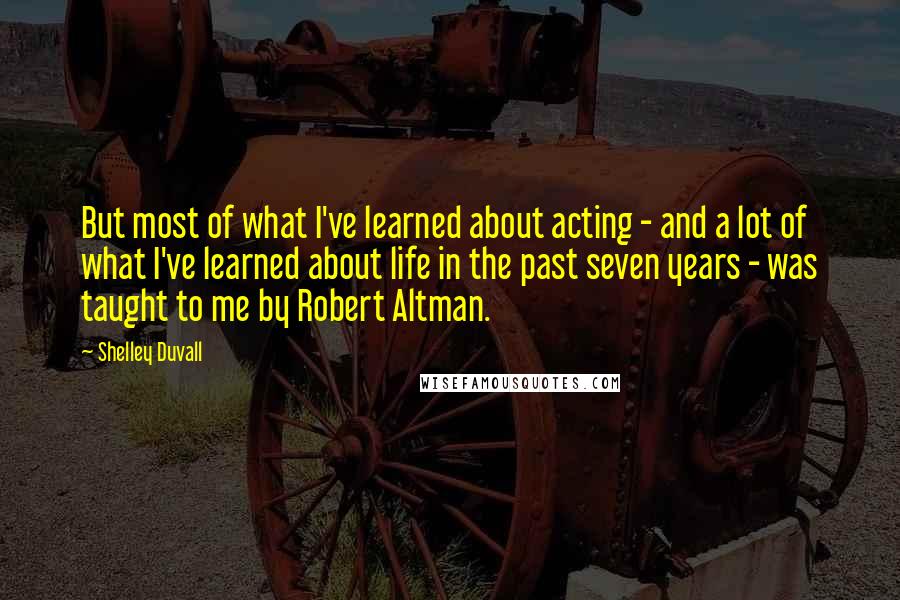 Shelley Duvall Quotes: But most of what I've learned about acting - and a lot of what I've learned about life in the past seven years - was taught to me by Robert Altman.