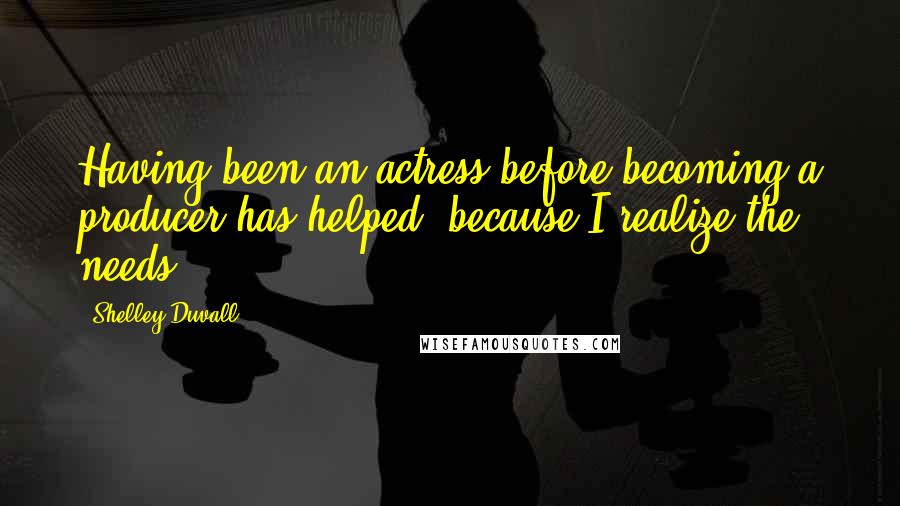 Shelley Duvall Quotes: Having been an actress before becoming a producer has helped, because I realize the needs.