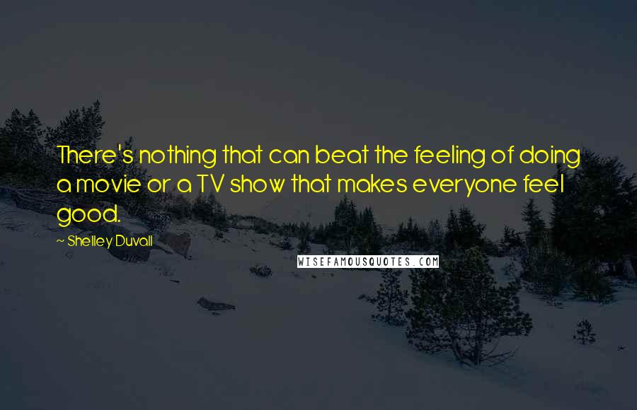 Shelley Duvall Quotes: There's nothing that can beat the feeling of doing a movie or a TV show that makes everyone feel good.