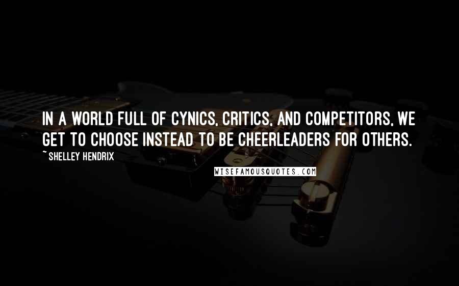 Shelley Hendrix Quotes: In a world full of cynics, critics, and competitors, we get to choose instead to be cheerleaders for others.