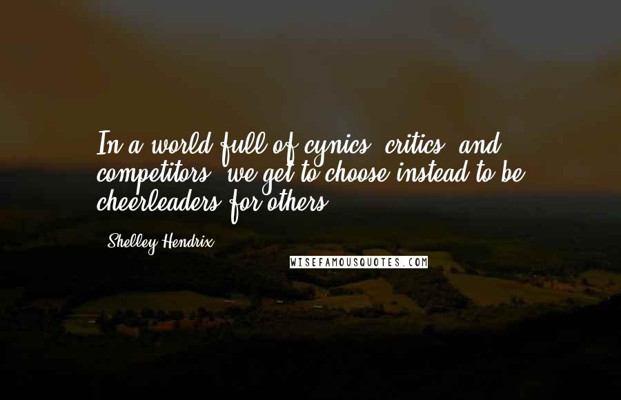 Shelley Hendrix Quotes: In a world full of cynics, critics, and competitors, we get to choose instead to be cheerleaders for others.