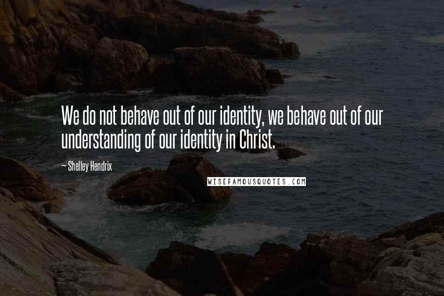 Shelley Hendrix Quotes: We do not behave out of our identity, we behave out of our understanding of our identity in Christ.