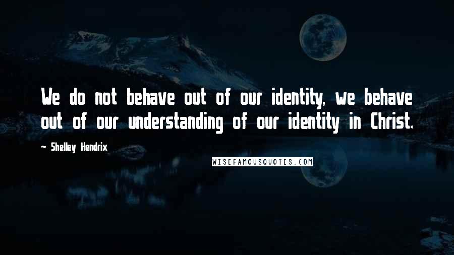 Shelley Hendrix Quotes: We do not behave out of our identity, we behave out of our understanding of our identity in Christ.