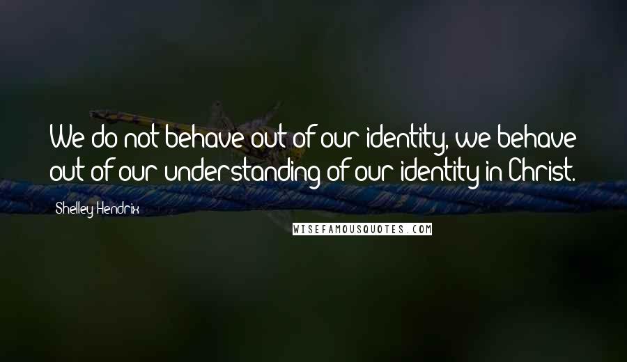 Shelley Hendrix Quotes: We do not behave out of our identity, we behave out of our understanding of our identity in Christ.