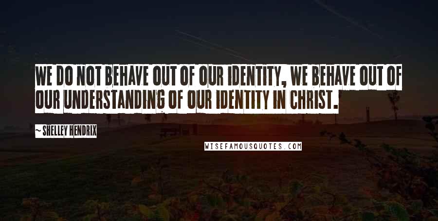 Shelley Hendrix Quotes: We do not behave out of our identity, we behave out of our understanding of our identity in Christ.