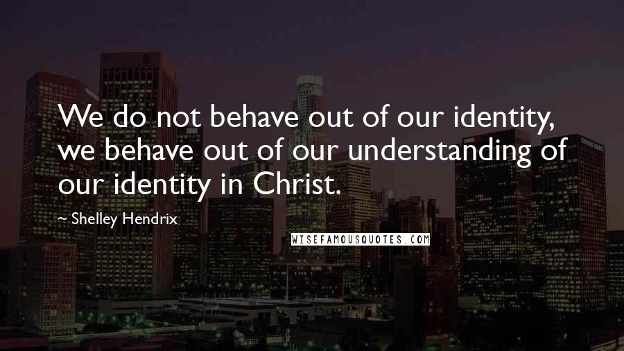 Shelley Hendrix Quotes: We do not behave out of our identity, we behave out of our understanding of our identity in Christ.