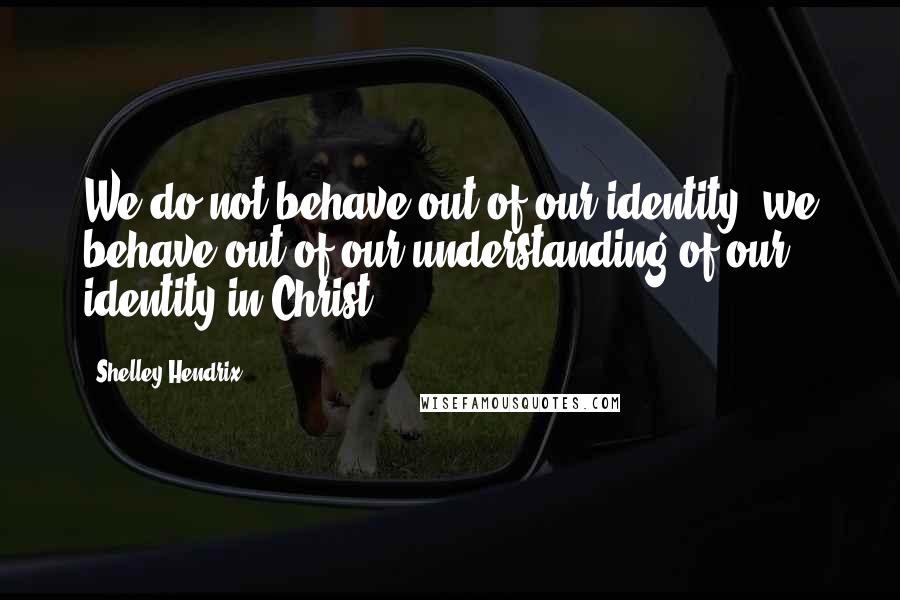 Shelley Hendrix Quotes: We do not behave out of our identity, we behave out of our understanding of our identity in Christ.