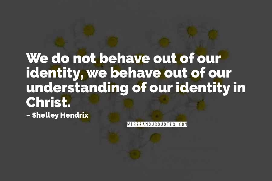 Shelley Hendrix Quotes: We do not behave out of our identity, we behave out of our understanding of our identity in Christ.