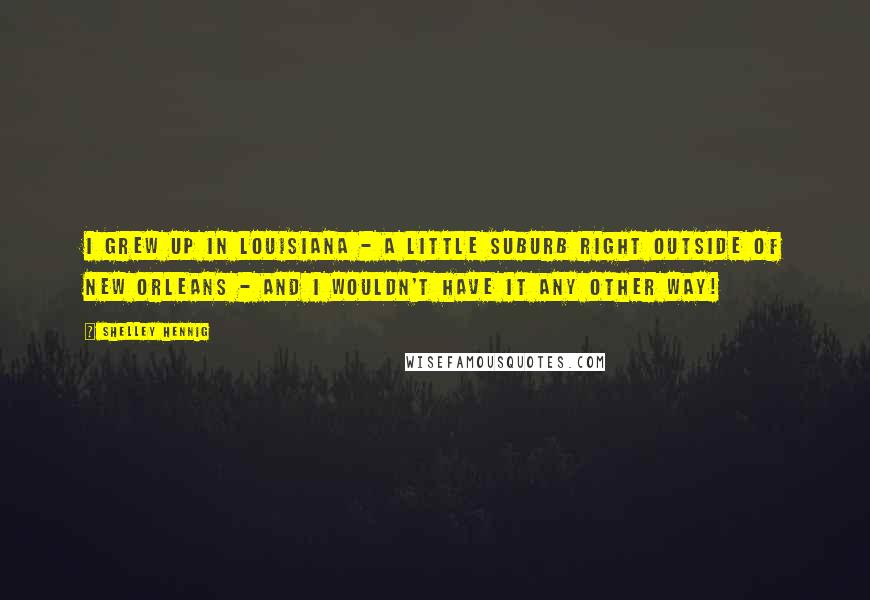 Shelley Hennig Quotes: I grew up in Louisiana - a little suburb right outside of New Orleans - and I wouldn't have it any other way!