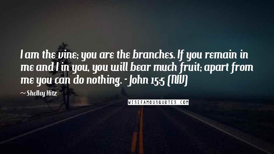 Shelley Hitz Quotes: I am the vine; you are the branches. If you remain in me and I in you, you will bear much fruit; apart from me you can do nothing. - John 15:5 (NIV)