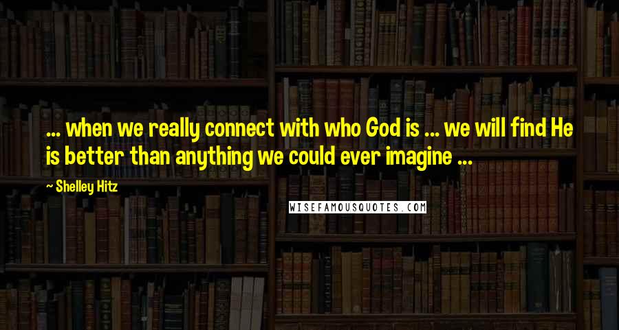 Shelley Hitz Quotes: ... when we really connect with who God is ... we will find He is better than anything we could ever imagine ...