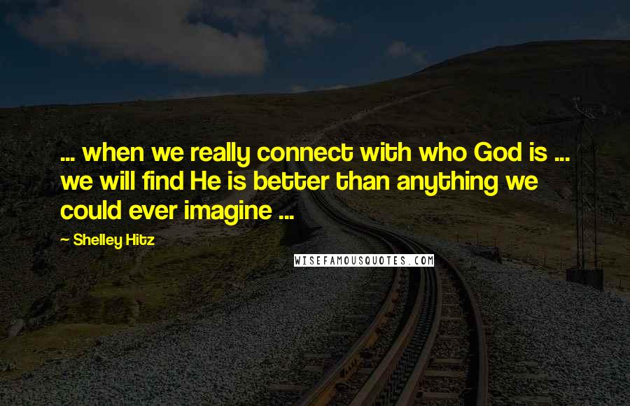 Shelley Hitz Quotes: ... when we really connect with who God is ... we will find He is better than anything we could ever imagine ...