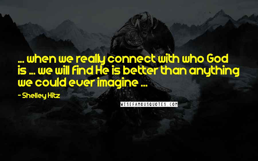 Shelley Hitz Quotes: ... when we really connect with who God is ... we will find He is better than anything we could ever imagine ...