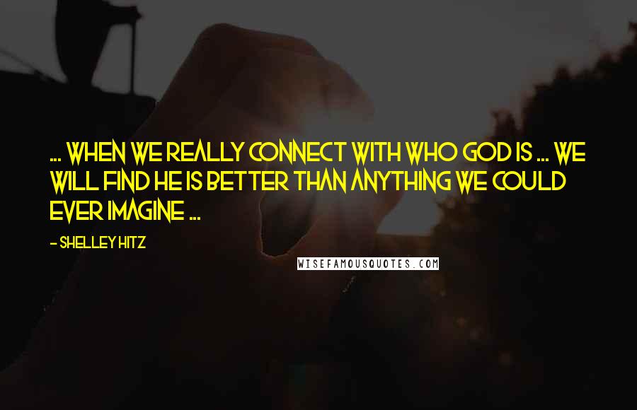 Shelley Hitz Quotes: ... when we really connect with who God is ... we will find He is better than anything we could ever imagine ...