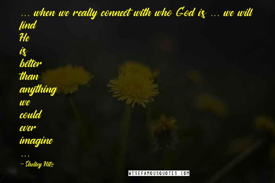 Shelley Hitz Quotes: ... when we really connect with who God is ... we will find He is better than anything we could ever imagine ...