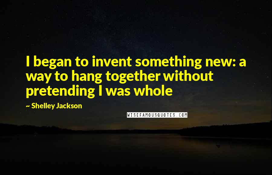 Shelley Jackson Quotes: I began to invent something new: a way to hang together without pretending I was whole