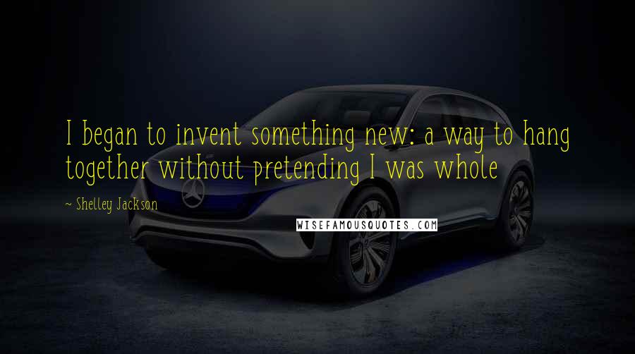 Shelley Jackson Quotes: I began to invent something new: a way to hang together without pretending I was whole