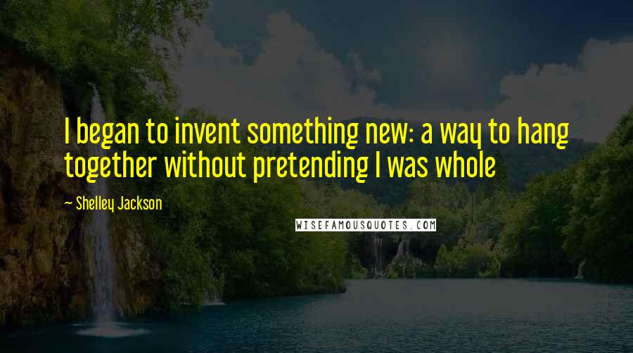 Shelley Jackson Quotes: I began to invent something new: a way to hang together without pretending I was whole