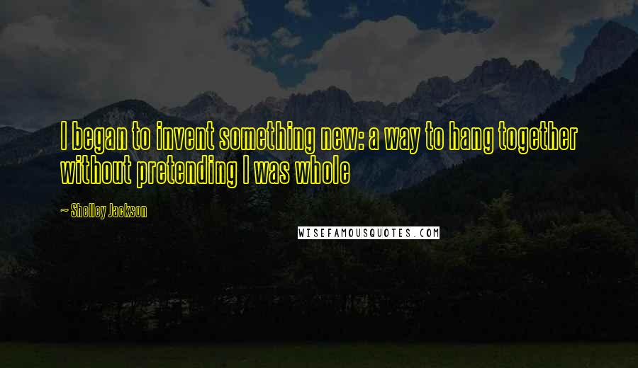 Shelley Jackson Quotes: I began to invent something new: a way to hang together without pretending I was whole