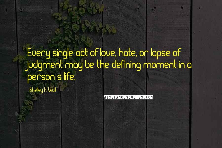 Shelley K. Wall Quotes: Every single act of love, hate, or lapse of judgment may be the defining moment in a person's life.