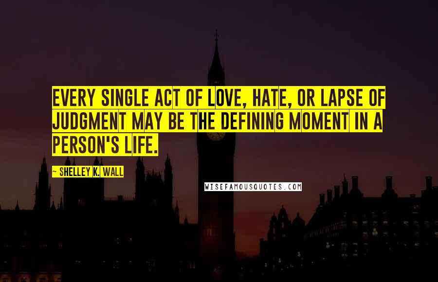 Shelley K. Wall Quotes: Every single act of love, hate, or lapse of judgment may be the defining moment in a person's life.