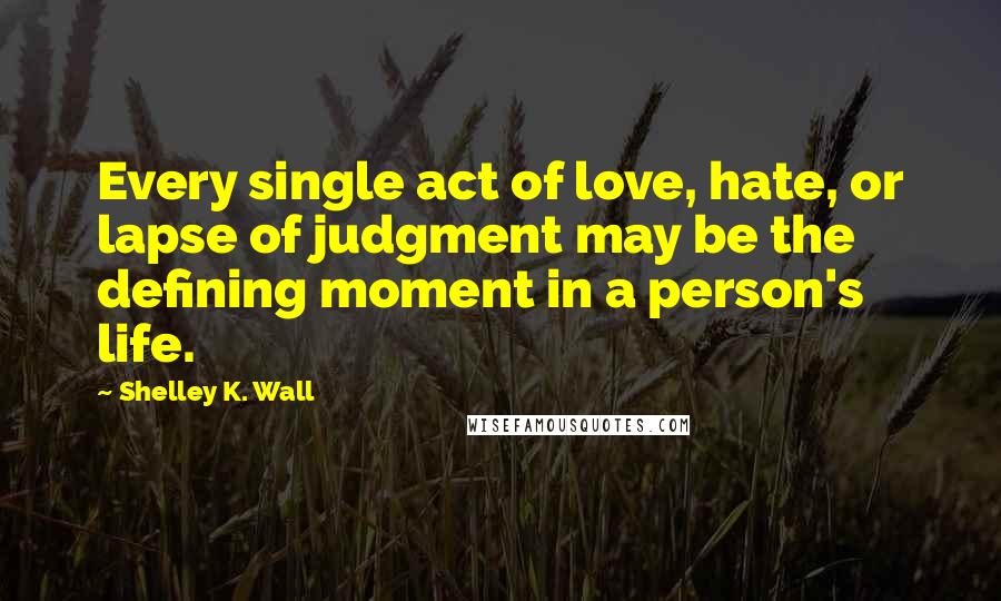 Shelley K. Wall Quotes: Every single act of love, hate, or lapse of judgment may be the defining moment in a person's life.