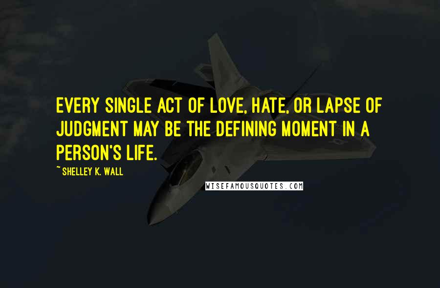 Shelley K. Wall Quotes: Every single act of love, hate, or lapse of judgment may be the defining moment in a person's life.