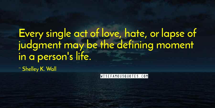 Shelley K. Wall Quotes: Every single act of love, hate, or lapse of judgment may be the defining moment in a person's life.