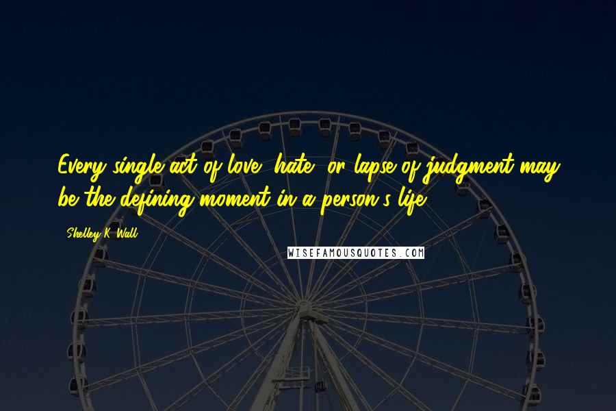 Shelley K. Wall Quotes: Every single act of love, hate, or lapse of judgment may be the defining moment in a person's life.