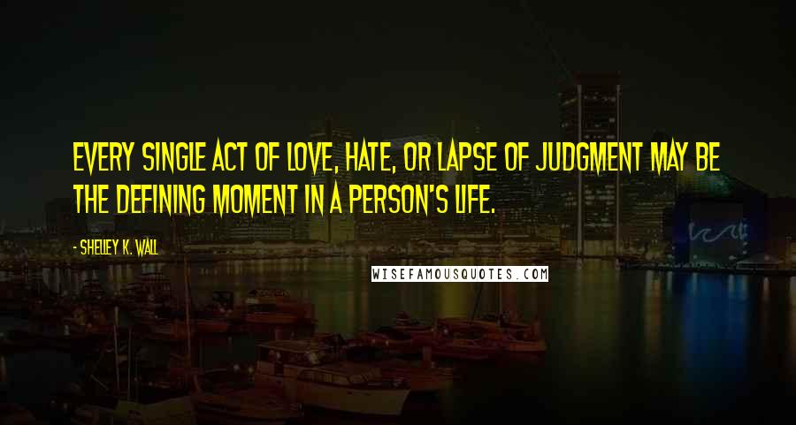 Shelley K. Wall Quotes: Every single act of love, hate, or lapse of judgment may be the defining moment in a person's life.