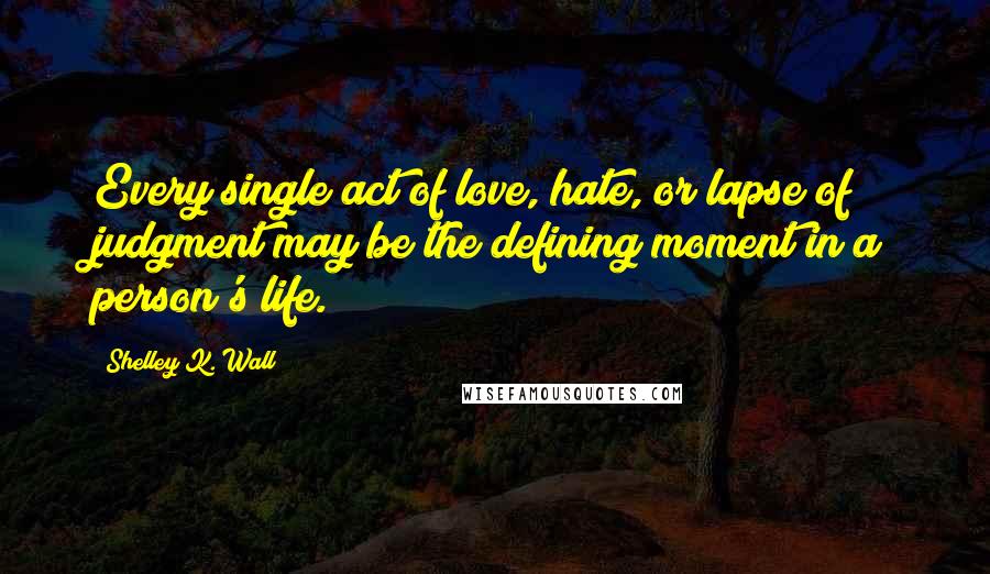 Shelley K. Wall Quotes: Every single act of love, hate, or lapse of judgment may be the defining moment in a person's life.