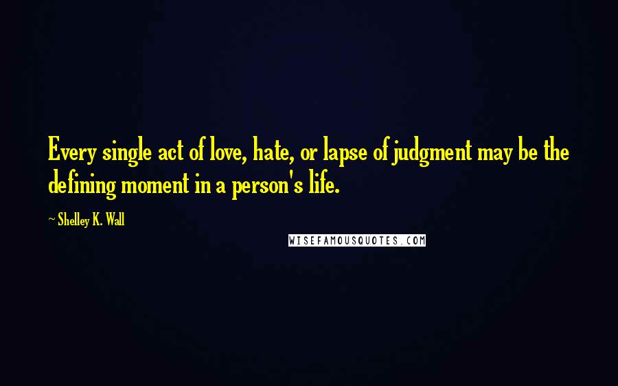 Shelley K. Wall Quotes: Every single act of love, hate, or lapse of judgment may be the defining moment in a person's life.