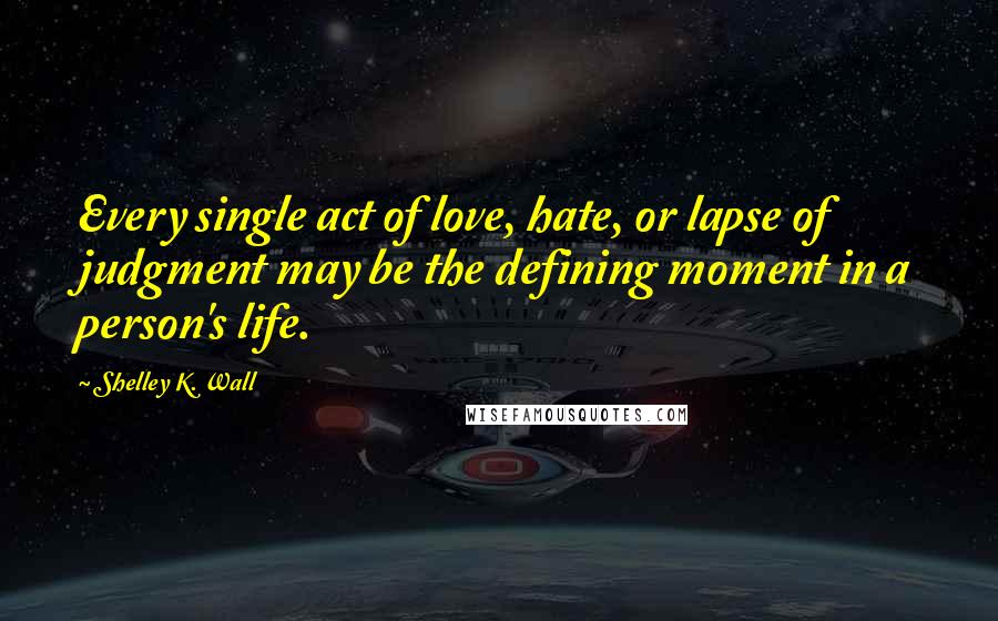 Shelley K. Wall Quotes: Every single act of love, hate, or lapse of judgment may be the defining moment in a person's life.