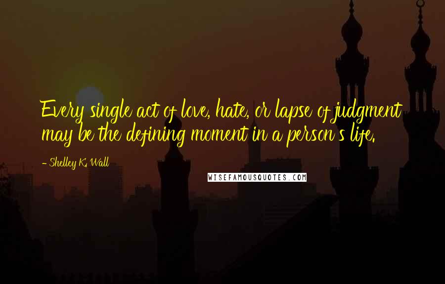 Shelley K. Wall Quotes: Every single act of love, hate, or lapse of judgment may be the defining moment in a person's life.