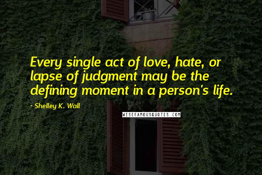 Shelley K. Wall Quotes: Every single act of love, hate, or lapse of judgment may be the defining moment in a person's life.