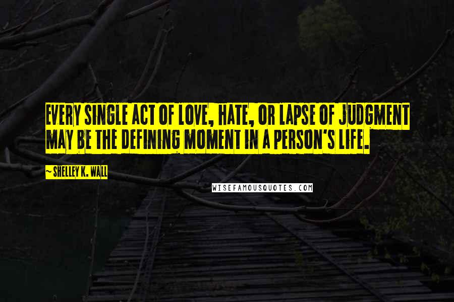 Shelley K. Wall Quotes: Every single act of love, hate, or lapse of judgment may be the defining moment in a person's life.