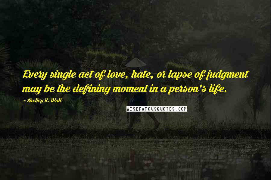 Shelley K. Wall Quotes: Every single act of love, hate, or lapse of judgment may be the defining moment in a person's life.