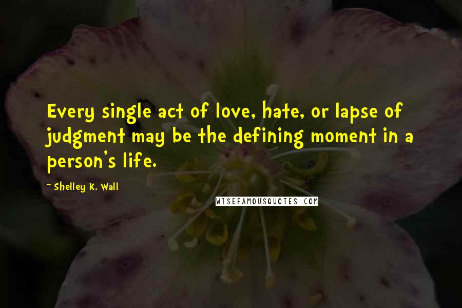 Shelley K. Wall Quotes: Every single act of love, hate, or lapse of judgment may be the defining moment in a person's life.