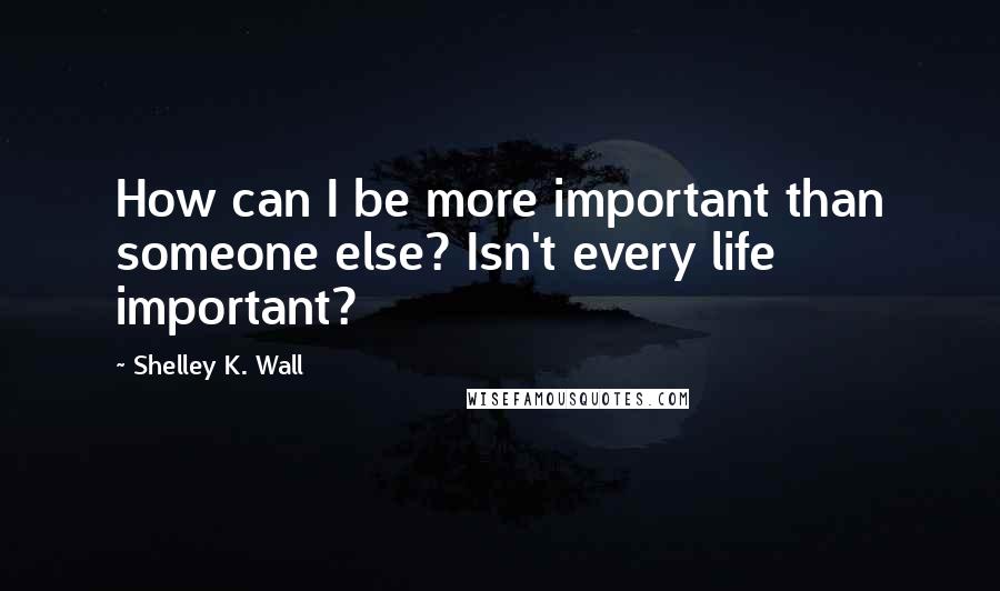 Shelley K. Wall Quotes: How can I be more important than someone else? Isn't every life important?