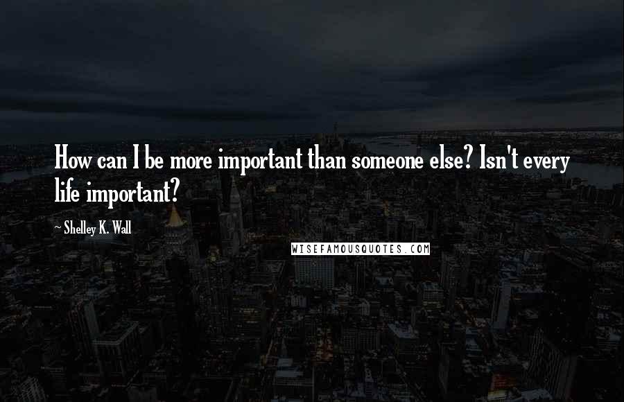 Shelley K. Wall Quotes: How can I be more important than someone else? Isn't every life important?