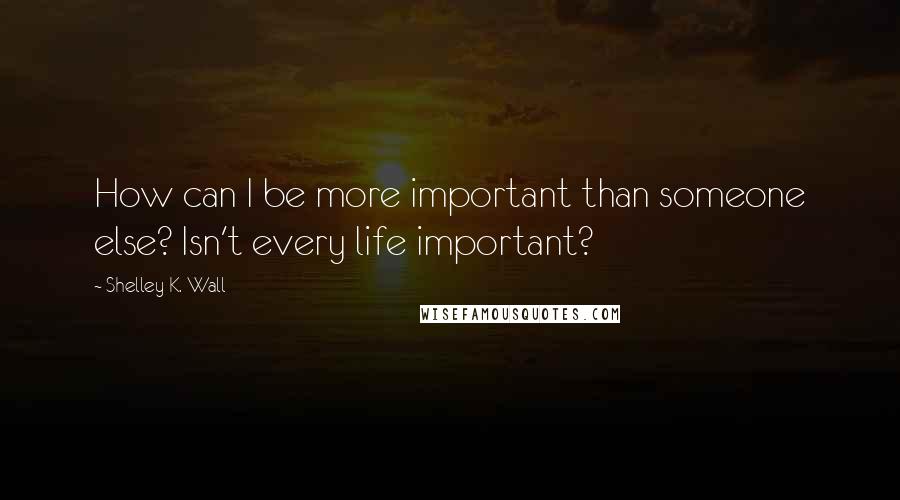 Shelley K. Wall Quotes: How can I be more important than someone else? Isn't every life important?