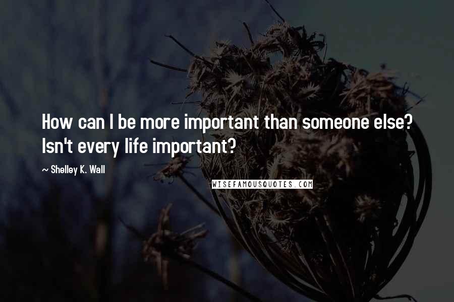 Shelley K. Wall Quotes: How can I be more important than someone else? Isn't every life important?