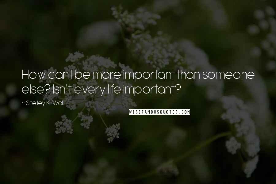 Shelley K. Wall Quotes: How can I be more important than someone else? Isn't every life important?