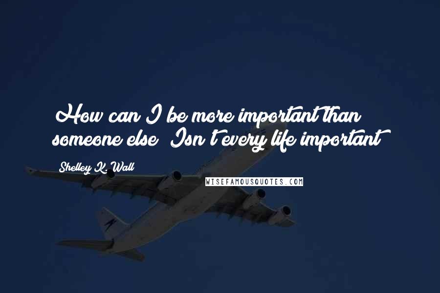 Shelley K. Wall Quotes: How can I be more important than someone else? Isn't every life important?