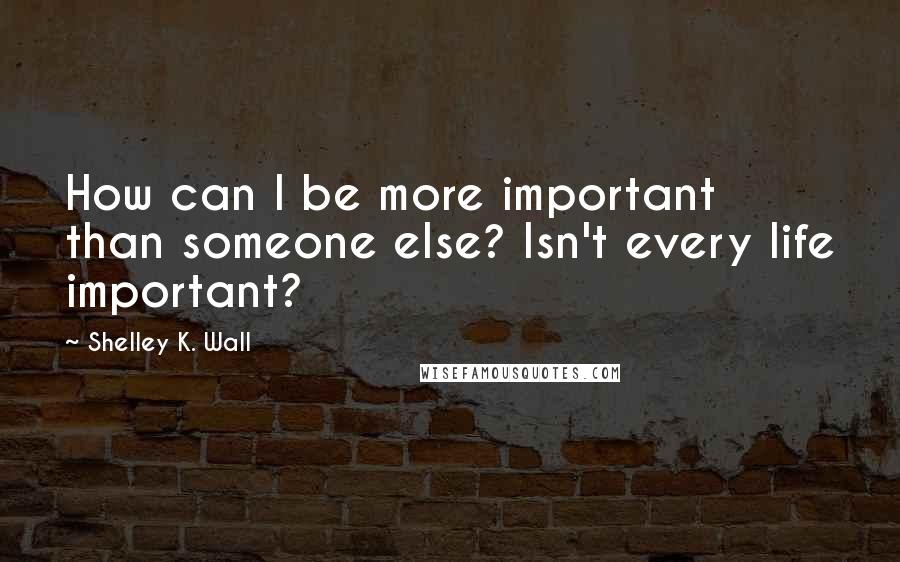 Shelley K. Wall Quotes: How can I be more important than someone else? Isn't every life important?