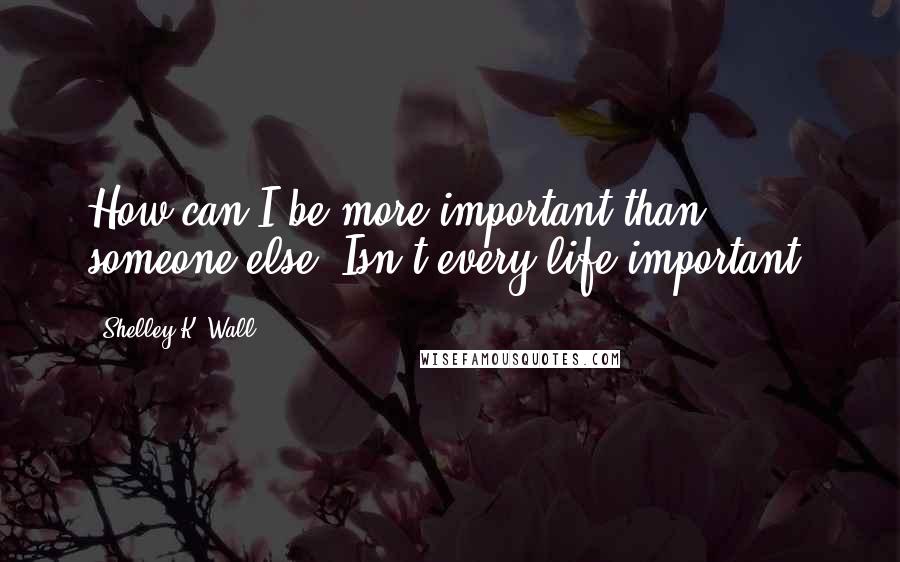 Shelley K. Wall Quotes: How can I be more important than someone else? Isn't every life important?