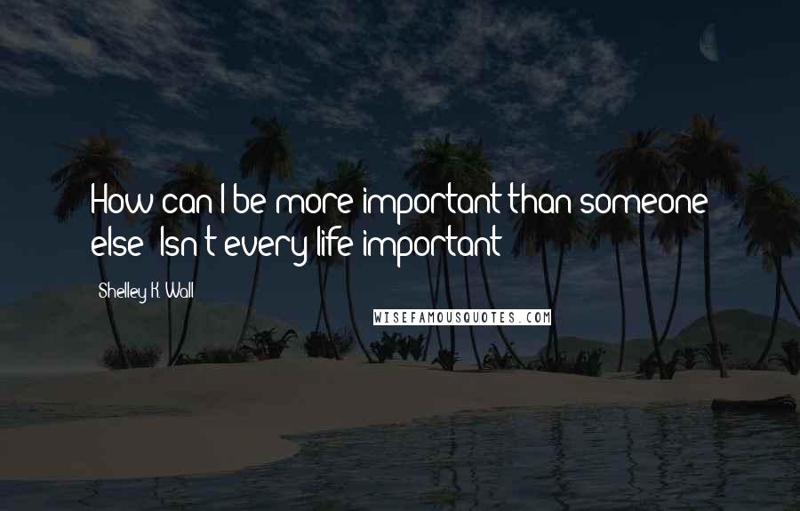 Shelley K. Wall Quotes: How can I be more important than someone else? Isn't every life important?