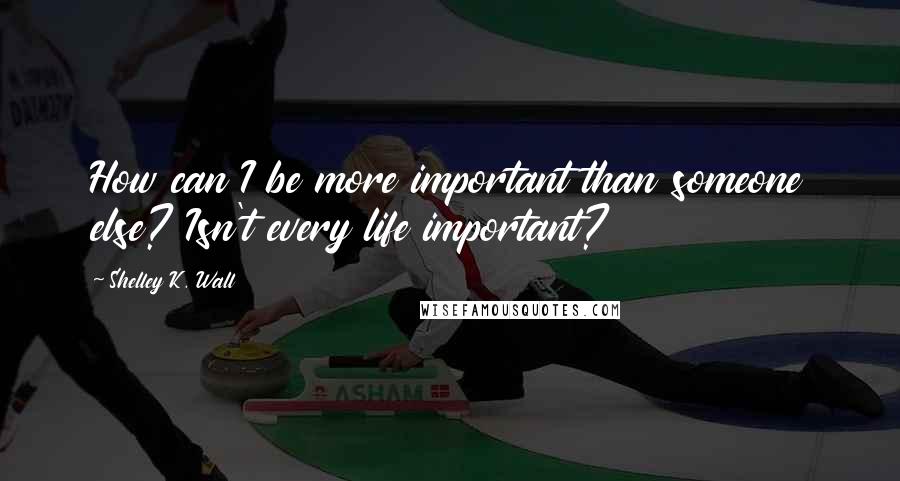 Shelley K. Wall Quotes: How can I be more important than someone else? Isn't every life important?