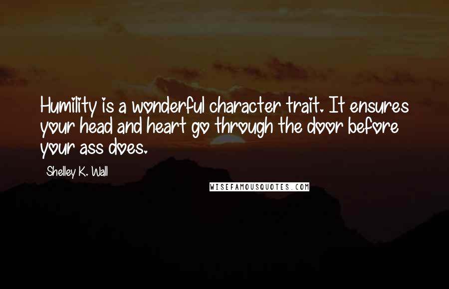 Shelley K. Wall Quotes: Humility is a wonderful character trait. It ensures your head and heart go through the door before your ass does.